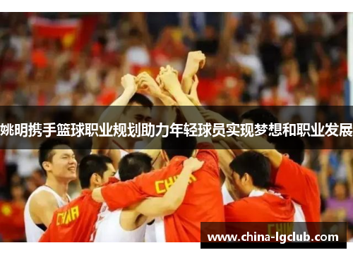 姚明携手篮球职业规划助力年轻球员实现梦想和职业发展
