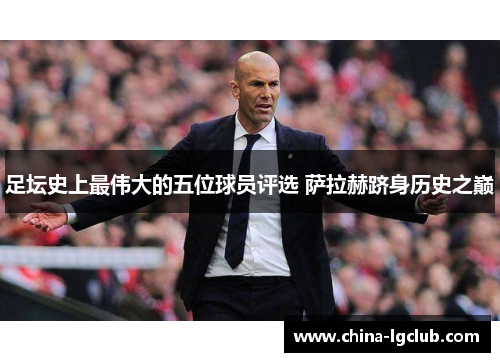 足坛史上最伟大的五位球员评选 萨拉赫跻身历史之巅