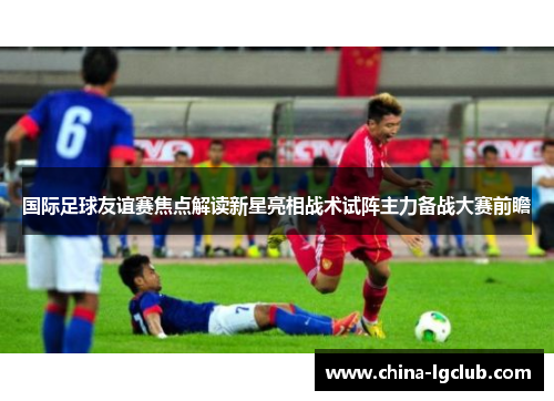 国际足球友谊赛焦点解读新星亮相战术试阵主力备战大赛前瞻 国际足球友谊赛焦点解读新星亮相战术试阵主力备战大赛前瞻
