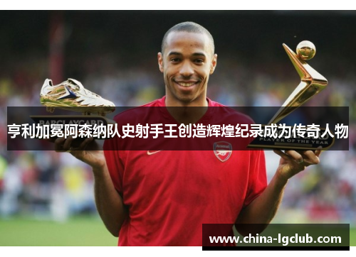 亨利加冕阿森纳队史射手王创造辉煌纪录成为传奇人物