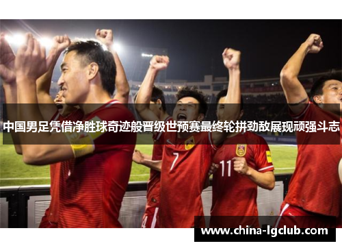 中国男足凭借净胜球奇迹般晋级世预赛最终轮拼劲敌展现顽强斗志