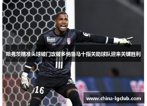 哈弗茨精准头球破门攻破多纳鲁马十指关助球队迎来关键胜利 哈弗茨精准头球破门攻破多纳鲁马十指关助球队迎来关键胜利