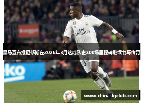 皇马宣布维尼修斯在2026年3月达成队史300场里程碑继续书写传奇 皇马宣布维尼修斯在2026年3月达成队史300场里程碑继续书写传奇