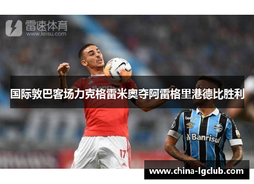 国际敦巴客场力克格雷米奥夺阿雷格里港德比胜利 国际敦巴客场力克格雷米奥夺阿雷格里港德比胜利
