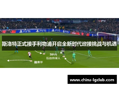 斯洛特正式接手利物浦开启全新时代迎接挑战与机遇 斯洛特正式接手利物浦开启全新时代迎接挑战与机遇