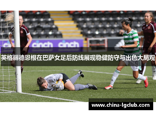 英格丽德恩根在巴萨女足后防线展现稳健防守与出色大局观