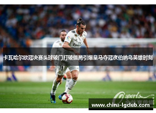 卡瓦哈尔欧冠决赛头球破门打破僵局引爆皇马夺冠夜伯纳乌英雄时刻 卡瓦哈尔欧冠决赛头球破门打破僵局引爆皇马夺冠夜伯纳乌英雄时刻