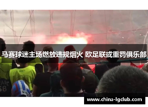 马赛球迷主场燃放违规烟火 欧足联或重罚俱乐部 马赛球迷主场燃放违规烟火 欧足联或重罚俱乐部
