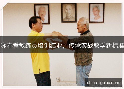 咏春拳教练员培训结业,传承实战教学新标准 咏春拳教练员培训结业,传承实战教学新标准